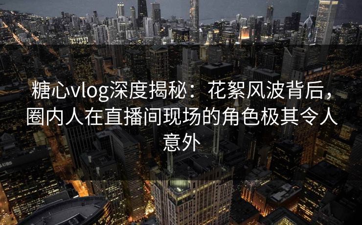 糖心vlog深度揭秘：花絮风波背后，圈内人在直播间现场的角色极其令人意外