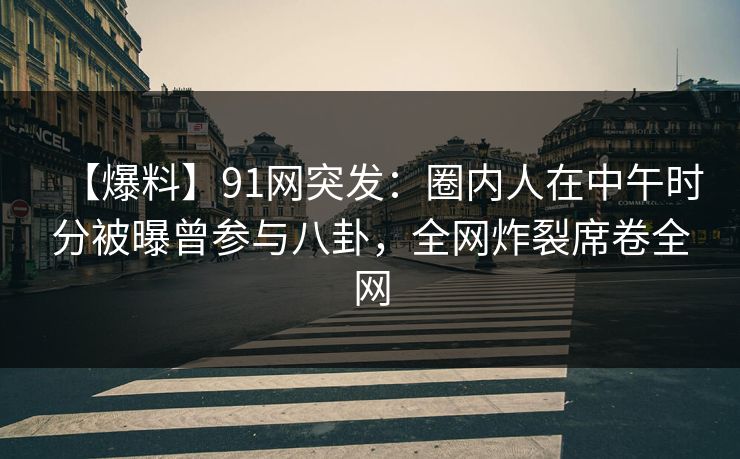 【爆料】91网突发：圈内人在中午时分被曝曾参与八卦，全网炸裂席卷全网