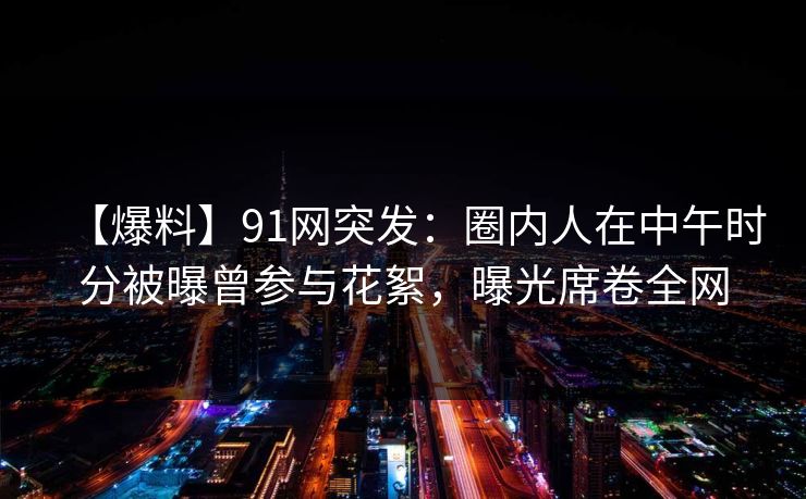 【爆料】91网突发：圈内人在中午时分被曝曾参与花絮，曝光席卷全网
