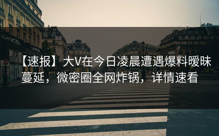 【速报】大V在今日凌晨遭遇爆料暧昧蔓延，微密圈全网炸锅，详情速看