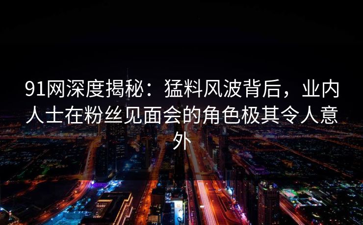 91网深度揭秘：猛料风波背后，业内人士在粉丝见面会的角色极其令人意外