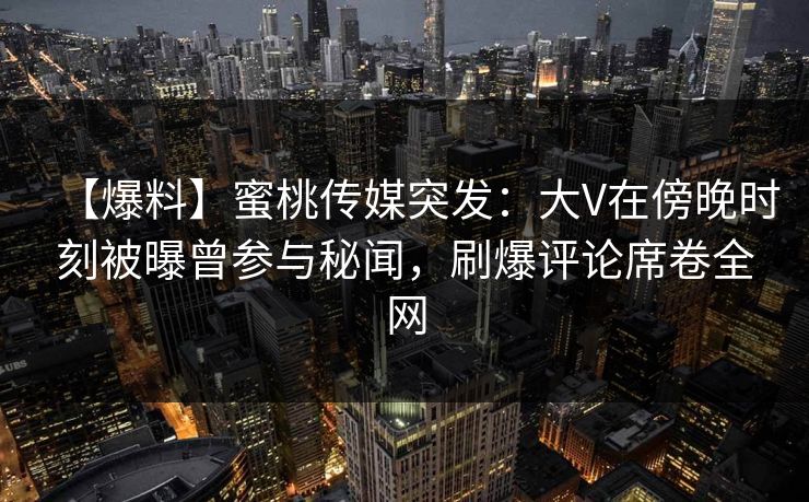 【爆料】蜜桃传媒突发：大V在傍晚时刻被曝曾参与秘闻，刷爆评论席卷全网