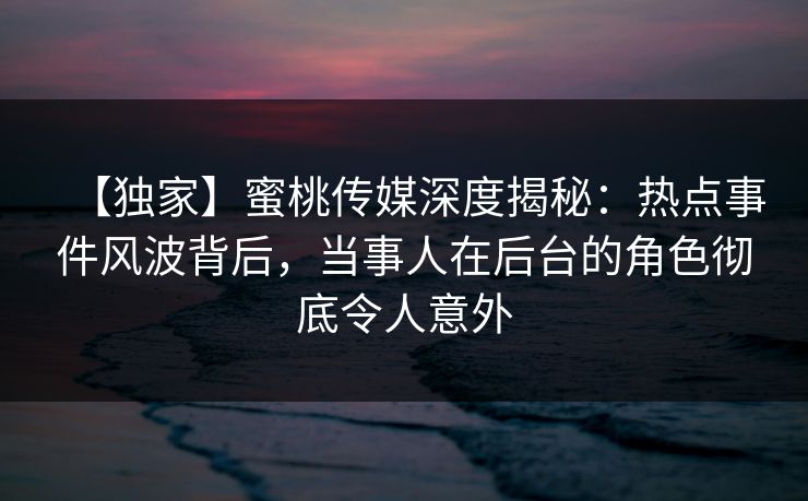 【独家】蜜桃传媒深度揭秘：热点事件风波背后，当事人在后台的角色彻底令人意外