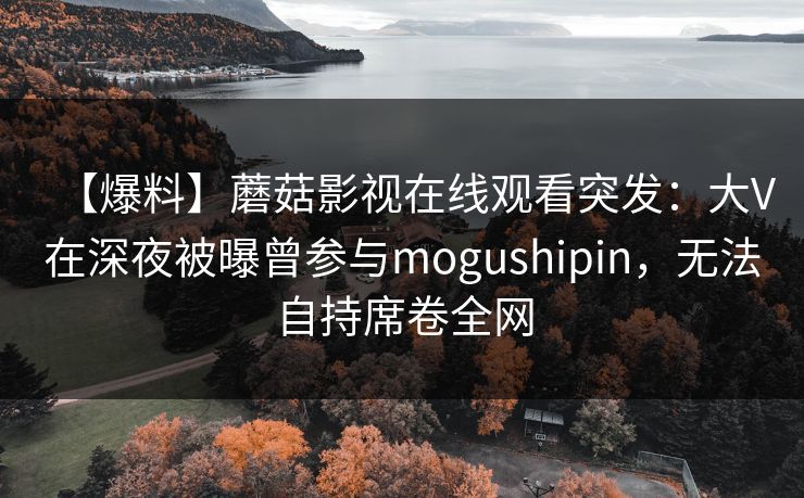 【爆料】蘑菇影视在线观看突发：大V在深夜被曝曾参与mogushipin，无法自持席卷全网