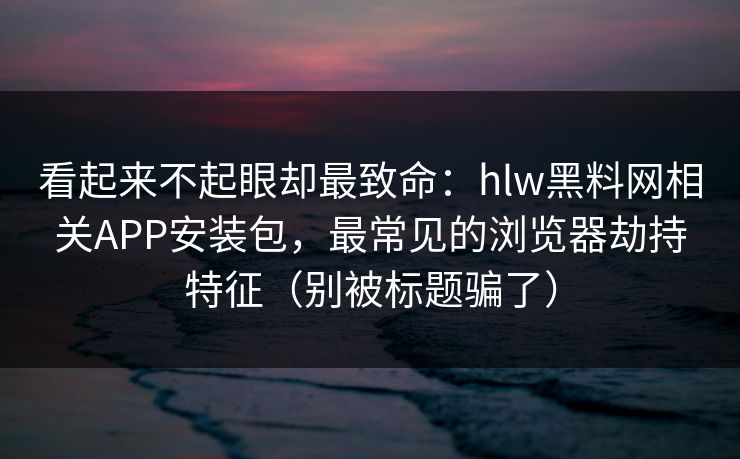 看起来不起眼却最致命：hlw黑料网相关APP安装包，最常见的浏览器劫持特征（别被标题骗了）