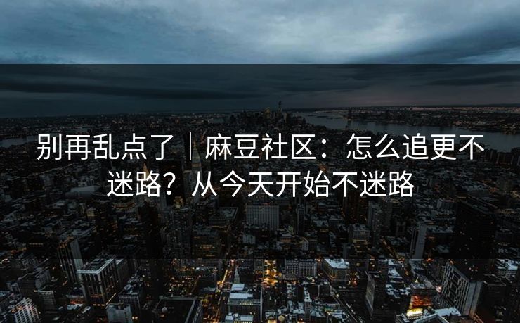 别再乱点了｜麻豆社区：怎么追更不迷路？从今天开始不迷路
