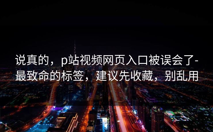 说真的,p站视频网页入口被误会了-最致命的标签,建议先收藏,别乱用 说真的,p站视频网页入口被误会了-最致命的标签,建议先收藏,别乱用