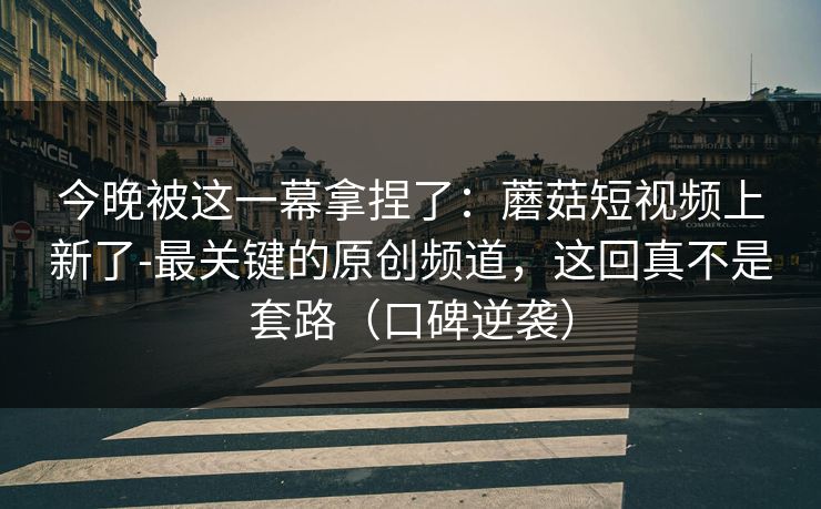 今晚被这一幕拿捏了：蘑菇短视频上新了-最关键的原创频道，这回真不是套路（口碑逆袭）