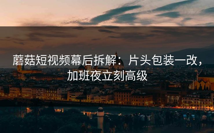 蘑菇短视频幕后拆解：片头包装一改，加班夜立刻高级