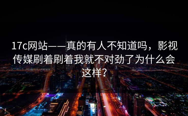 17c网站——真的有人不知道吗，影视传媒刷着刷着我就不对劲了为什么会这样？