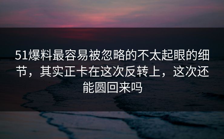 51爆料最容易被忽略的不太起眼的细节，其实正卡在这次反转上，这次还能圆回来吗