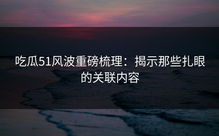吃瓜51风波重磅梳理：揭示那些扎眼的关联内容