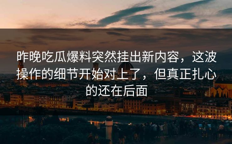 昨晚吃瓜爆料突然挂出新内容，这波操作的细节开始对上了，但真正扎心的还在后面